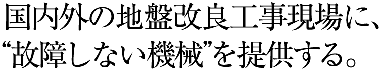国内外の地盤改良工事現場に、“故障しない機械”を提供する。