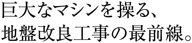 巨大なマシンを操る、地盤改良工事の最前線。