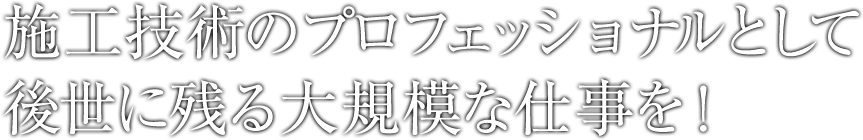 施工技術のプロフェッショナルとして後世に残る大規模な仕事を！