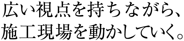 広い視点を持ちながら、施工現場を動かしていく。